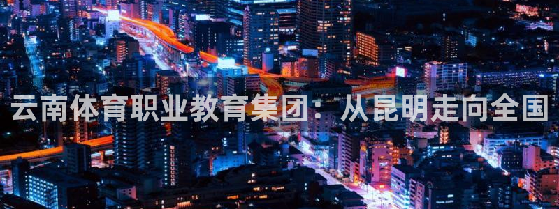 千亿国际官网下载平台是正规平台吗知乎：云南体育职业教育集团：